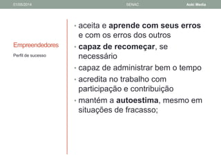 01/05/2014 SENAC Aoki Media 
Empreendedores 
• aceita e aprende com seus erros 
e com os erros dos outros 
• capaz de recomeçar, se 
necessário 
• capaz de administrar bem o tempo 
• acredita no trabalho com 
participação e contribuição 
• mantém a autoestima, mesmo em 
situações de fracasso; 
Perfil de sucesso 
 