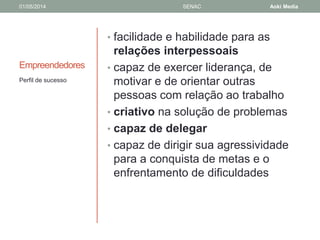 01/05/2014 SENAC Aoki Media 
Empreendedores 
• facilidade e habilidade para as 
relações interpessoais 
• capaz de exercer liderança, de 
motivar e de orientar outras 
pessoas com relação ao trabalho 
• criativo na solução de problemas 
• capaz de delegar 
• capaz de dirigir sua agressividade 
para a conquista de metas e o 
enfrentamento de dificuldades 
Perfil de sucesso 
 