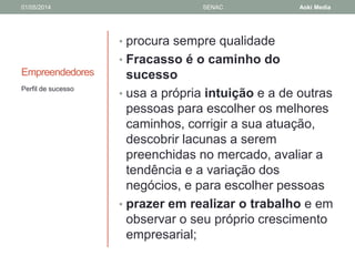 01/05/2014 SENAC Aoki Media 
Empreendedores 
• procura sempre qualidade 
• Fracasso é o caminho do 
sucesso 
• usa a própria intuição e a de outras 
pessoas para escolher os melhores 
caminhos, corrigir a sua atuação, 
descobrir lacunas a serem 
preenchidas no mercado, avaliar a 
tendência e a variação dos 
negócios, e para escolher pessoas 
• prazer em realizar o trabalho e em 
observar o seu próprio crescimento 
empresarial; 
Perfil de sucesso 
 
