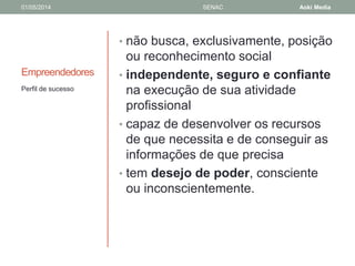01/05/2014 SENAC Aoki Media 
Empreendedores 
• não busca, exclusivamente, posição 
ou reconhecimento social 
• independente, seguro e confiante 
na execução de sua atividade 
profissional 
• capaz de desenvolver os recursos 
de que necessita e de conseguir as 
informações de que precisa 
• tem desejo de poder, consciente 
ou inconscientemente. 
Perfil de sucesso 
 