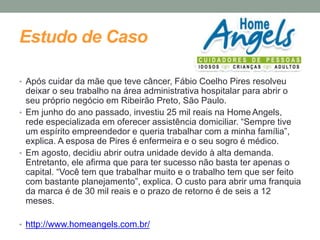 Estudo de Caso 
• Após cuidar da mãe que teve câncer, Fábio Coelho Pires resolveu 
deixar o seu trabalho na área administrativa hospitalar para abrir o 
seu próprio negócio em Ribeirão Preto, São Paulo. 
• Em junho do ano passado, investiu 25 mil reais na Home Angels, 
rede especializada em oferecer assistência domiciliar. “Sempre tive 
um espírito empreendedor e queria trabalhar com a minha família”, 
explica. A esposa de Pires é enfermeira e o seu sogro é médico. 
• Em agosto, decidiu abrir outra unidade devido à alta demanda. 
Entretanto, ele afirma que para ter sucesso não basta ter apenas o 
capital. “Você tem que trabalhar muito e o trabalho tem que ser feito 
com bastante planejamento”, explica. O custo para abrir uma franquia 
da marca é de 30 mil reais e o prazo de retorno é de seis a 12 
meses. 
• http://www.homeangels.com.br/ 
 