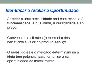 Identificar e Avaliar a Oportunidade 
• Atender a uma necessidade real com respeito à 
funcionalidade, à qualidade, à durabilidade e ao 
preço. 
• Convencer os clientes (o mercado) dos 
benefícios e valor do produto/serviço. 
• O investidores e o mercado determinam se a 
ideia tem potencial para tornar-se uma 
oportunidade de investimento; 
 