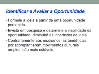 Identificar e Avaliar a Oportunidade 
• Formule a ideia a partir de uma oportunidade 
percebida. 
• Invista em pesquisa e determine a viabilidade da 
oportunidade, diminuirá as incertezas da ideia. 
• Contrariamente aos modismos, as tendências, 
por acompanharem movimentos culturais 
amplos, são mais estáveis. 
 