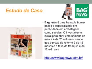 Estudo de Caso 
• Bagnews é uma franquia home-based 
e especializada em 
publicidade em embalagens, 
como sacolas. O investimento 
inicial para abrir uma unidade da 
marca é de 25 mil reais, sendo 
que o prazo de retorno é de 12 
meses e a taxa de franquia é de 
12 mil reais. 
• http://www.bagnews.com.br/ 
 