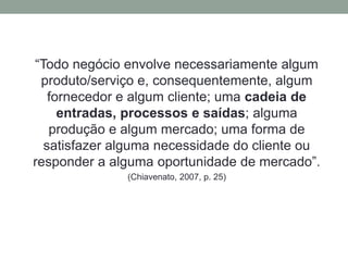 “Todo negócio envolve necessariamente algum 
produto/serviço e, consequentemente, algum 
fornecedor e algum cliente; uma cadeia de 
entradas, processos e saídas; alguma 
produção e algum mercado; uma forma de 
satisfazer alguma necessidade do cliente ou 
responder a alguma oportunidade de mercado”. 
(Chiavenato, 2007, p. 25) 
 