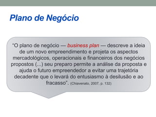 Plano de Negócio 
“O plano de negócio — business plan — descreve a ideia 
de um novo empreendimento e projeta os aspectos 
mercadológicos, operacionais e financeiros dos negócios 
propostos (...) seu preparo permite a análise da proposta e 
ajuda o futuro empreendedor a evitar uma trajetória 
decadente que o levará do entusiasmo à desilusão e ao 
fracasso”. (Chiavenato, 2007, p. 132) 
 