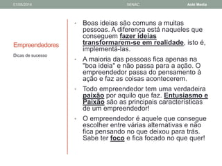 01/05/2014 SENAC Aoki Media 
Empreendedores 
• Boas ideias são comuns a muitas 
pessoas. A diferença está naqueles que 
conseguem fazer ideias 
transformarem-se em realidade, isto é, 
implementá-las. 
• A maioria das pessoas fica apenas na 
"boa ideia" e não passa para a ação. O 
empreendedor passa do pensamento à 
ação e faz as coisas acontecerem. 
• Todo empreendedor tem uma verdadeira 
paixão por aquilo que faz. Entusiasmo e 
Paixão são as principais características 
de um empreendedor! 
• O empreendedor é aquele que consegue 
escolher entre várias alternativas e não 
fica pensando no que deixou para trás. 
Sabe ter foco e fica focado no que quer! 
Dicas de sucesso 
 
