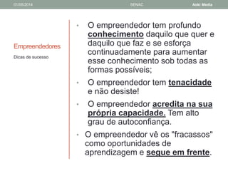 01/05/2014 SENAC Aoki Media 
Empreendedores 
• O empreendedor tem profundo 
conhecimento daquilo que quer e 
daquilo que faz e se esforça 
continuadamente para aumentar 
esse conhecimento sob todas as 
formas possíveis; 
• O empreendedor tem tenacidade 
e não desiste! 
• O empreendedor acredita na sua 
própria capacidade. Tem alto 
grau de autoconfiança. 
• O empreendedor vê os "fracassos" 
como oportunidades de 
aprendizagem e segue em frente. 
Dicas de sucesso 
 