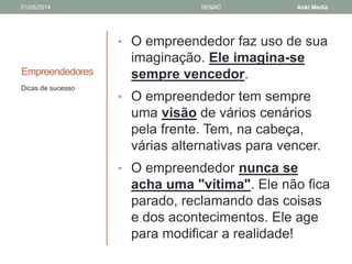 01/05/2014 SENAC Aoki Media 
Empreendedores 
• O empreendedor faz uso de sua 
imaginação. Ele imagina-se 
sempre vencedor. 
• O empreendedor tem sempre 
uma visão de vários cenários 
pela frente. Tem, na cabeça, 
várias alternativas para vencer. 
• O empreendedor nunca se 
acha uma "vítima". Ele não fica 
parado, reclamando das coisas 
e dos acontecimentos. Ele age 
para modificar a realidade! 
Dicas de sucesso 
 