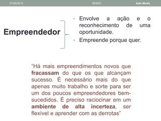 01/05/2014 SENAC Aoki Media 
Empreendedor 
• Envolve a ação e o 
reconhecimento de uma 
oportunidade. 
• Empreende porque quer. 
“Há mais empreendimentos novos que 
fracassam do que os que alcançam 
sucesso. É necessário mais do que 
apenas muito trabalho e sorte para ser 
um dos poucos empreendedores bem-sucedidos. 
É preciso raciocinar em um 
ambiente de alta incerteza, ser 
flexível e aprender com as derrotas” 
 