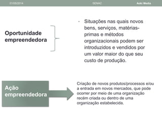 01/05/2014 SENAC Aoki Media 
Oportunidade 
empreendedora 
• Situações nas quais novos 
bens, serviços, matérias-primas 
e métodos 
organizacionais podem ser 
introduzidos e vendidos por 
um valor maior do que seu 
custo de produção. 
Ação 
empreendedora 
Criação de novos produtos/processos e/ou 
a entrada em novos mercados, que pode 
ocorrer por meio de uma organização 
recém criada ou dentro de uma 
organização estabelecida. 
 