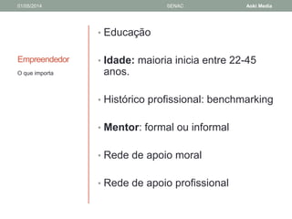 01/05/2014 SENAC Aoki Media 
Empreendedor 
• Educação 
• Idade: maioria inicia entre 22-45 
anos. 
• Histórico profissional: benchmarking 
• Mentor: formal ou informal 
• Rede de apoio moral 
• Rede de apoio profissional 
O que importa 
 