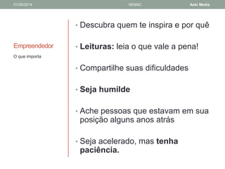 01/05/2014 SENAC Aoki Media 
Empreendedor 
• Descubra quem te inspira e por quê 
• Leituras: leia o que vale a pena! 
• Compartilhe suas dificuldades 
• Seja humilde 
• Ache pessoas que estavam em sua 
posição alguns anos atrás 
• Seja acelerado, mas tenha 
paciência. 
O que importa 
 