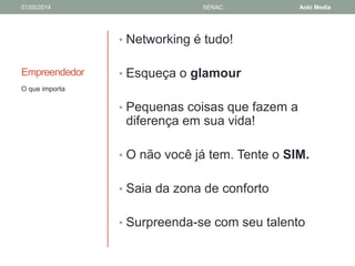 01/05/2014 SENAC Aoki Media 
Empreendedor 
• Networking é tudo! 
• Esqueça o glamour 
• Pequenas coisas que fazem a 
diferença em sua vida! 
• O não você já tem. Tente o SIM. 
• Saia da zona de conforto 
• Surpreenda-se com seu talento 
O que importa 
 