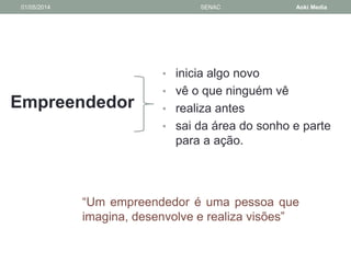 01/05/2014 SENAC Aoki Media 
Empreendedor 
• inicia algo novo 
• vê o que ninguém vê 
• realiza antes 
• sai da área do sonho e parte 
para a ação. 
“Um empreendedor é uma pessoa que 
imagina, desenvolve e realiza visões” 
 
