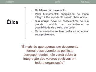 01/05/2014 SENAC Aoki Media 
Ética 
• Os líderes dão o exemplo. 
• Valor fundamental: conduzir-se de modo 
íntegro é tão importante quanto obter lucros. 
• Sua equipe deve se conscientizar de sua 
própria conduta – aumentando a 
possibilidade de a coisa dar certo. 
• Os funcionários sentem confiança ao contar 
seus problemas. 
“É mais do que apenas um documento 
formal descrevendo as políticas 
correspondentes: ele versa sobre a 
integração dos valores positivos em 
toda a organização” 
 