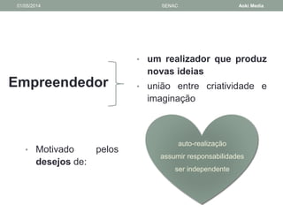 01/05/2014 SENAC Aoki Media 
Empreendedor 
• um realizador que produz 
novas ideias 
• união entre criatividade e 
imaginação 
• Motivado pelos 
desejos de: 
auto-realização 
assumir responsabilidades 
ser independente 
 