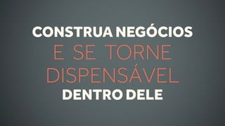 CONSTRUA NEGÓCIOS
 E SE TORNE
 DISPENSÁVEL
   DENTRO DELE
 