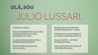 OLÁ, SOU

  JULIO LUSSARI,
TENHO 29 ANOS.              PRODUÇÃO DE EVENTOS
                            EMPRESARIAIS HÁ 7 ANOS.
MBA EM MARKETING E GESTÃO
DE NEGÓCIOS PELA ESIC       PRESIDENTE DO ROTARACT
BUSINESS SCHOOL.            CLUB DE CURITIBA OESTE E
11 ANOS ENVOLVIDO COM O     PALESTRANTE – ROTARY
EMPREENDEDORISMO.           INTERNACIONAL.
PRODUTOR DE EVENTOS         DUAS EDIÇÕES DO MEETUP
HÁ 10 ANOS.                 CURITIBA, EM 2010.
 