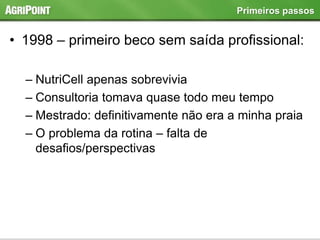 • 1998 – primeiro beco sem saída profissional:
– NutriCell apenas sobrevivia
– Consultoria tomava quase todo meu tempo
– Mestrado: definitivamente não era a minha praia
– O problema da rotina – falta de
desafios/perspectivas
Primeiros passos
 