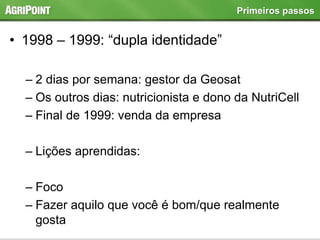 • 1998 – 1999: “dupla identidade”
– 2 dias por semana: gestor da Geosat
– Os outros dias: nutricionista e dono da NutriCell
– Final de 1999: venda da empresa
– Lições aprendidas:
– Foco
– Fazer aquilo que você é bom/que realmente
gosta
Primeiros passos
 