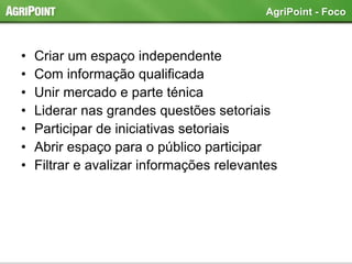• Criar um espaço independente
• Com informação qualificada
• Unir mercado e parte ténica
• Liderar nas grandes questões setoriais
• Participar de iniciativas setoriais
• Abrir espaço para o público participar
• Filtrar e avalizar informações relevantes
AgriPoint - Foco
 