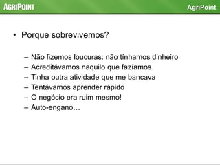 • Porque sobrevivemos?
– Não fizemos loucuras: não tínhamos dinheiro
– Acreditávamos naquilo que fazíamos
– Tinha outra atividade que me bancava
– Tentávamos aprender rápido
– O negócio era ruim mesmo!
– Auto-engano…
AgriPoint
 
