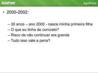 • 2000-2002:
– 30 anos – ano 2000 - nasce minha primeira filha
– O que eu tinha de concreto?
– Risco de não continuar era grande
– Tudo isso vale a pena?
AgriPoint
 