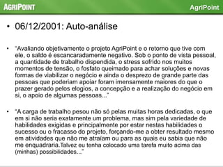 • 06/12/2001: Auto-análise
• “Avaliando objetivamente o projeto AgriPoint e o retorno que tive com
ele, o saldo é escancaradamente negativo. Sob o ponto de vista pessoal,
a quantidade de trabalho dispendida, o stress sofrido nos muitos
momentos de tensão, o fosfato queimado para achar soluções e novas
formas de viabilizar o negócio e ainda o desprezo de grande parte das
pessoas que poderiam apoiar foram imensamente maiores do que o
prazer gerado pelos elogios, a concepção e a realização do negócio em
si, o apoio de algumas pessoas...”
• “A carga de trabalho pesou não só pelas muitas horas dedicadas, o que
em si não seria exatamente um problema, mas sim pela variedade de
habilidades exigidas e principalmente por estar nestas habilidades o
sucesso ou o fracasso do projeto, forçando-me a obter resultado mesmo
em atividades que não me atraíam ou para as quais eu sabia que não
me enquadraria.Talvez eu tenha colocado uma tarefa muito acima das
(minhas) possibilidades...”
AgriPoint
 