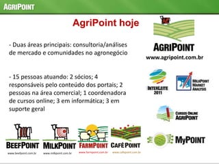 www.beefpoint.com.br www.milkpoint.com.br www.farmpoint.com.br www.cafepoint.com.br
www.agripoint.com.br
- Duas áreas principais: consultoria/análises
de mercado e comunidades no agronegócio
- 15 pessoas atuando: 2 sócios; 4
responsáveis pelo conteúdo dos portais; 2
pessoas na área comercial; 1 coordenadora
de cursos online; 3 em informática; 3 em
suporte geral
AgriPoint hoje
 