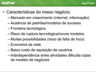 • Características do nosso negócio:
– Mercado em crescimento (internet, informação)
– Ausência de padrões/modelos de sucesso
– Fronteira tecnológica
– Risco de ruptura tecnológica/novos modelos
– Muitas possibilidades (risco da falta de foco)
– Economia de rede
– Baixo custo de aquisição de usuários
– Interdependência entre atividades dificulta cópia
do modelo de negócios
AgriPoint
 