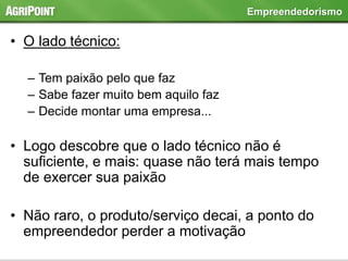 • O lado técnico:
– Tem paixão pelo que faz
– Sabe fazer muito bem aquilo faz
– Decide montar uma empresa...
• Logo descobre que o lado técnico não é
suficiente, e mais: quase não terá mais tempo
de exercer sua paixão
• Não raro, o produto/serviço decai, a ponto do
empreendedor perder a motivação
Empreendedorismo
 
