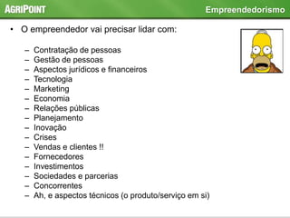 • O empreendedor vai precisar lidar com:
– Contratação de pessoas
– Gestão de pessoas
– Aspectos jurídicos e financeiros
– Tecnologia
– Marketing
– Economia
– Relações públicas
– Planejamento
– Inovação
– Crises
– Vendas e clientes !!
– Fornecedores
– Investimentos
– Sociedades e parcerias
– Concorrentes
– Ah, e aspectos técnicos (o produto/serviço em si)
Empreendedorismo
 