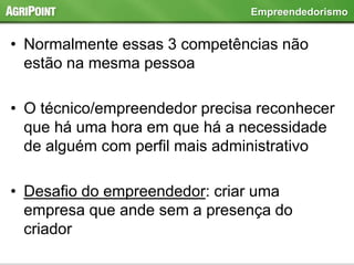 • Normalmente essas 3 competências não
estão na mesma pessoa
• O técnico/empreendedor precisa reconhecer
que há uma hora em que há a necessidade
de alguém com perfil mais administrativo
• Desafio do empreendedor: criar uma
empresa que ande sem a presença do
criador
Empreendedorismo
 