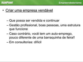 • Criar uma empresa vendável
– Que possa ser vendida e continuar
– Gestão profissional, boas pessoas, uma estrutura
que funcione
– Caso contrário, você tem um auto-emprego,
pouco diferente de uma barraquinha de feira!!
– Em consultorias: difícil
Empreendedorismo
 