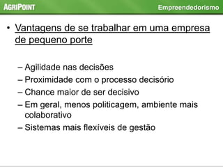 • Vantagens de se trabalhar em uma empresa
de pequeno porte
– Agilidade nas decisões
– Proximidade com o processo decisório
– Chance maior de ser decisivo
– Em geral, menos politicagem, ambiente mais
colaborativo
– Sistemas mais flexíveis de gestão
Empreendedorismo
 