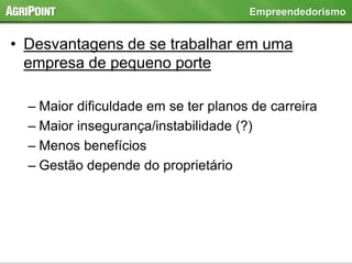 • Desvantagens de se trabalhar em uma
empresa de pequeno porte
– Maior dificuldade em se ter planos de carreira
– Maior insegurança/instabilidade (?)
– Menos benefícios
– Gestão depende do proprietário
Empreendedorismo
 