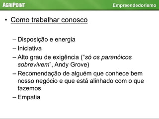 • Como trabalhar conosco
– Disposição e energia
– Iniciativa
– Alto grau de exigência (“só os paranóicos
sobrevivem”, Andy Grove)
– Recomendação de alguém que conhece bem
nosso negócio e que está alinhado com o que
fazemos
– Empatia
Empreendedorismo
 