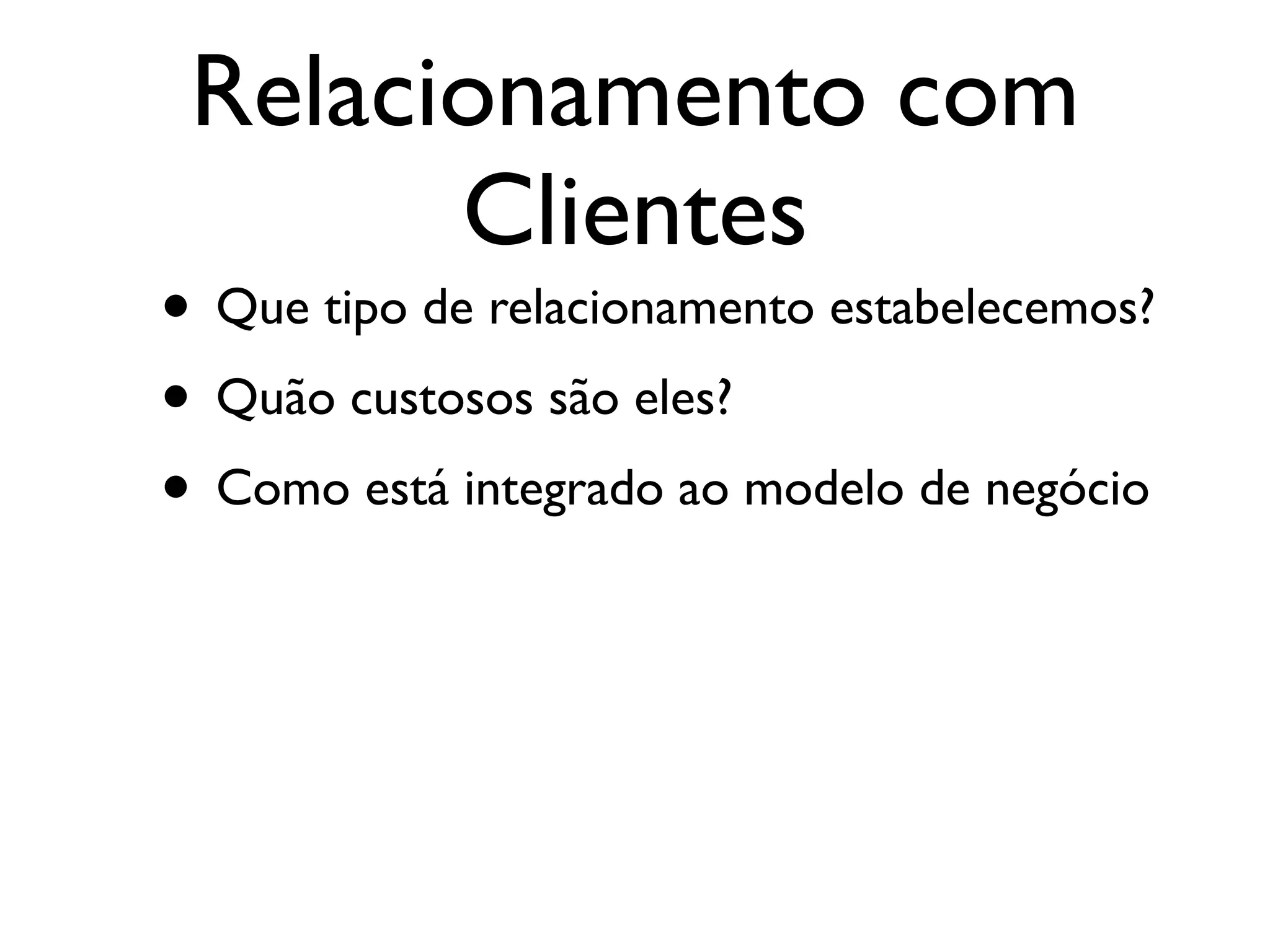 Relacionamento com
       Clientes
• Que tipo de relacionamento estabelecemos?
• Quão custosos são eles?
• Como está integrado ao modelo de negócio
 