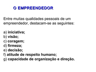 OO EEMMPPRREEEENNDDEEDDOORR 
Entre muitas qualidades pessoais de um 
empreendedor, destacam-se as seguintes: 
a) iniciativa; 
b) visão; 
c) coragem; 
d) firmeza; 
e) decisão; 
f) atitude de respeito humano; 
g) capacidade de organização e direção. 
 