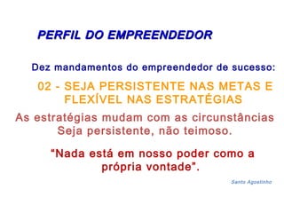 PERFIL DDOO EEMMPPRREEEENNDDEEDDOORR 
Dez mandamentos do empreendedor de sucesso: 
02 - SEJA PERSISTENTE NAS METAS E 
FLEXÍVEL NAS ESTRATÉGIAS 
As estratégias mudam com as circunstâncias 
Seja persistente, não teimoso. 
“Nada está em nosso poder como a 
própria vontade”. 
Santo Agostinho 
 