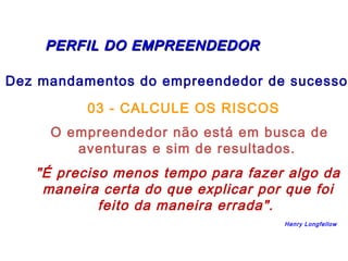 PERFIL DDOO EEMMPPRREEEENNDDEEDDOORR 
Dez mandamentos do empreendedor de sucesso: 
03 - CALCULE OS RISCOS 
O empreendedor não está em busca de 
aventuras e sim de resultados. 
"É preciso menos tempo para fazer algo da 
maneira certa do que explicar por que foi 
feito da maneira errada". 
Henry Longfellow 
 