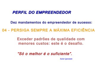 PERFIL DDOO EEMMPPRREEEENNDDEEDDOORR 
Dez mandamentos do empreendedor de sucesso: 
04 - PERSIGA SEMPRE A MÁXIMA EFICIÊNCIA 
Exceder padrões de qualidade com 
menores custos: este é o desafio. 
“Só o melhor é o suficiente”. 
Autor ignorado 
 