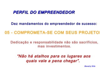 PERFIL DDOO EEMMPPRREEEENNDDEEDDOORR 
Dez mandamentos do empreendedor de sucesso: 
05 - COMPROMETA-SE COM SEUS PROJETOS 
Dedicação e responsabilidade não são sacrifícios, 
mas investimentos. 
“Não há atalhos para os lugares aos 
quais vale a pena chegar”. 
Beverly Sills 
 