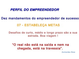 PERFIL DDOO EEMMPPRREEEENNDDEEDDOORR 
Dez mandamentos do empreendedor de sucesso: 
07 - ESTABELEÇA METAS 
Desafios de curto, médio e longo prazo são a sua 
estrada. Boa viagem ! 
“O real não está na saída e nem na 
chegada, está na travessia”. 
Guimarães Rosa 
 