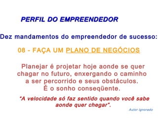 PERFIL DDOO EEMMPPRREEEENNDDEEDDOORR 
Dez mandamentos do empreendedor de sucesso: 
08 - FAÇA UM PLANO DE NEGÓCIOS 
Planejar é projetar hoje aonde se quer 
chagar no futuro, enxergando o caminho 
a ser percorrido e seus obstáculos. 
É o sonho conseqüente. 
“A velocidade só faz sentido quando você sabe 
aonde quer chegar”. 
Autor ignorado 
 
