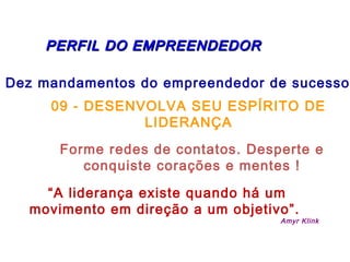 PERFIL DDOO EEMMPPRREEEENNDDEEDDOORR 
Dez mandamentos do empreendedor de sucesso: 
09 - DESENVOLVA SEU ESPÍRITO DE 
LIDERANÇA 
Forme redes de contatos. Desperte e 
conquiste corações e mentes ! 
“A liderança existe quando há um 
movimento em direção a um objetivo”. 
Amyr Klink 
 