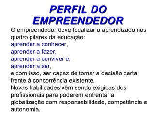 PPEERRFFIILL DDOO 
EEMMPPRREEEENNDDEEDDOORR 
O empreendedor deve focalizar o aprendizado nos 
quatro pilares da educação: 
aprender a conhecer, 
aprender a fazer, 
aprender a conviver e, 
aprender a ser, 
e com isso, ser capaz de tomar a decisão certa 
frente à concorrência existente. 
Novas habilidades vêm sendo exigidas dos 
profissionais para poderem enfrentar a 
globalização com responsabilidade, competência e 
autonomia. 
 