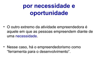 por necessidade e 
oportunidade 
• O outro extremo da atividade empreendedora é 
aquele em que as pessoas empreendem diante de 
uma necessidade. 
• Nesse caso, há o empreendedorismo como 
“ferramenta para o desenvolvimento”. 
 