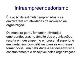Intraempreendedorismo 
É a ação de estimular empregados a se 
envolverem em atividades de inovação na 
organização. 
De maneira geral, fomentar atividades 
empreendedoras no âmbito das organizações 
resulta em desempenho empresarial superior e 
em vantagens competitivas para as empresas, 
tornando-se uma habilidade a ser desenvolvida 
constantemente e desejável pelas organizações. 
 